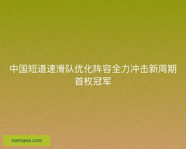 中国短道速滑队优化阵容全力冲击新周期首枚冠军