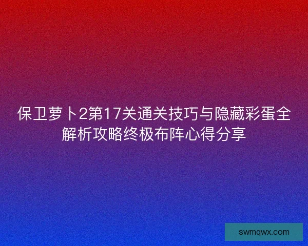 保卫萝卜2第17关通关技巧与隐藏彩蛋全解析攻略终极布阵心得分享