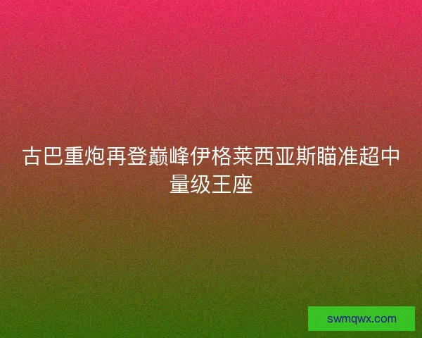 古巴重炮再登巅峰伊格莱西亚斯瞄准超中量级王座