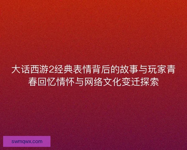 大话西游2经典表情背后的故事与玩家青春回忆情怀与网络文化变迁探索