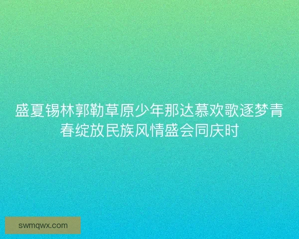 盛夏锡林郭勒草原少年那达慕欢歌逐梦青春绽放民族风情盛会同庆时