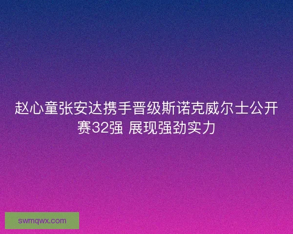 赵心童张安达携手晋级斯诺克威尔士公开赛32强 展现强劲实力