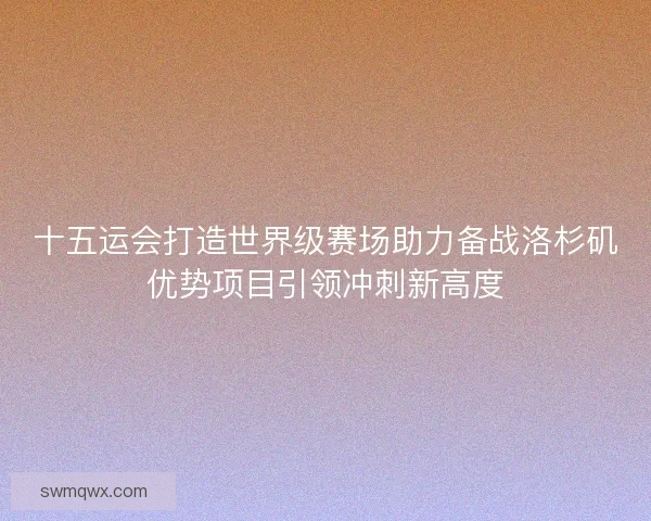 十五运会打造世界级赛场助力备战洛杉矶优势项目引领冲刺新高度