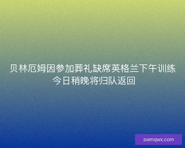 贝林厄姆因参加葬礼缺席英格兰下午训练 今日稍晚将归队返回