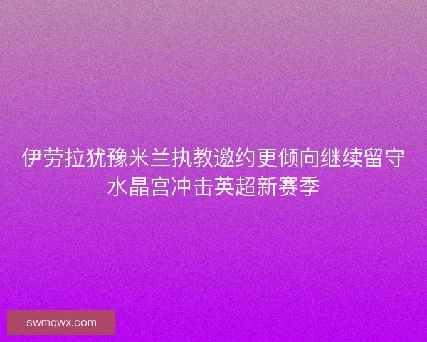 伊劳拉犹豫米兰执教邀约更倾向继续留守水晶宫冲击英超新赛季